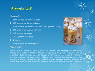 Receta #3
Materiales:
 150 gramos de harina blanca
 75 gramos de harina integral
 100 gramos de muesli tostado (+75 gramos extra)
 115 gramos de azúcar moreno
 85 gramos de pasas
 250 gramos de leche
 2 huevos
 100 gramos de mantequilla
Preparación:
Precalienta el horno a 210° y unta los moldes con mantequilla derretida.
Tamiza las harinas y añade el muesli, el azúcar y las pasas. Haz un hoyo en
el centro. Bate la leche con los huevos y viértelo en ese agujero. Remueve
con una cuchara un poco hasta obtener una mezcla homogénea pero con
textura grumosa. Coloca en los moldes a tres cuartas partes. Esparce el
muesli adicional encima antes de meter en el horno. Cocina por 20 minutos.
 