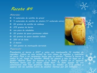 Receta #4
Materiales:
 4 cucharadas de semillas de girasol
 4 cucharadas de semillas de sésamo (+1 cucharada extra)
 50 gramos de semillas de calabaza
 375 gramos de harina
 una pizca de saludables
 50 gramos de queso parmesano rallado
 60 gramos de queso cheddar rallado
 250 ml de leche
 2 huevos
 125 gramos de mantequilla derretida
Preparación:
Precalienta el horno a 210° y unta con mantequilla 12 moldes de
cupcakes. Coloca en una sartén las tres clases de semillas y tuéstalas
un poco. Pasa a un recipiente hasta que se enfríen. Tamiza la harina y
coloca la sal, luego las semillas. Añade los quesos y haz un hoyo en el
medio. Aparte bate los huevos y la leche y vierte en el agujero.
Remueve hasta que se hayan unido bien. Te debe quedar de una
consistencia más bien grumosa. Rellena los moldes en 2/3 partes y
esparce con las semillas extra de sésamo. Hornea por 20 minutos.
 