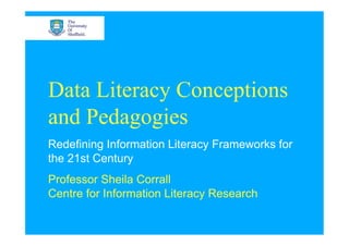 Data Literacy Conceptions
and Pedagogies
Redefining Information Literacy Frameworks for
the 21st Century
Professor Sheila Corrall
Centre for Information Literacy Research
 