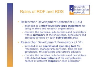 Roles of RDF and RDS

  Researcher Development Statement (RDS)
      intended as a high-level strategic statement for
       policy makers and research organisations
      contains the domains, sub-domains and descriptors
       with a summary of the knowledge, behaviours and
       attitudes covered by each sub-domain area

  Researcher Development Framework (RDF)
      intended as an operational planning tool for
       researchers, managers/supervisors, trainers and
       developers, HR specialists and careers advisers
      contains the domains, sub-domains and descriptors
       with detailed descriptions of the competencies
       needed at different stages for each descriptor
 