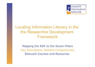 Locating Information Literacy in the
  the Researcher Development
            Framework

    Mapping the RDF to the Seven Pillars
   Key Descriptors, Related Competencies
     Relevant Courses and Resources
 