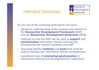 Intended Outcomes


By the end of the workshop participants will have:
  gained an understanding of the purpose and content of
   the Researcher Development Framework (RDF)
   and the Researcher Development Statement (RDS)
  reflected on how the RDF can be used to support and
   contextualise information literacy training and
   development for research students and staff
  discussed specific methods and tools that could be
   used to develop key information literacy competencies
  considered ways of promoting good practice in
   information training and development for researchers
 