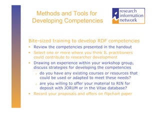 Methods and Tools for
 Developing Competencies


Bite-sized training to develop RDF competencies
  Review the competencies presented in the handout
  Select one or more where you think IL practitioners
   could contribute to researcher development
  Drawing on experience within your workshop group,
   discuss strategies for developing the competencies
      do you have any existing courses or resources that

       could be used or adapted to meet these needs?
      are you willing to offer your material to RIN for

       deposit with JORUM or in the Vitae database?
  Record your proposals and offers on flipchart paper
 