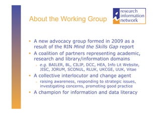 About the Working Group


  A new advocacy group formed in 2009 as a
   result of the RIN Mind the Skills Gap report
  A coalition of partners representing academic,
   research and library/information domains
       e.g. BAILER, BL, CILIP, DCC, HEA, Info Lit Website,
        JISC, JORUM, SCONUL, RLUK, UKCGE, UUK, Vitae
  A collective interlocutor and change agent
       raising awareness, responding to strategic issues,
        investigating concerns, promoting good practice
  A champion for information and data literacy
 