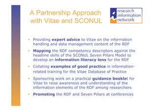A Partnership Approach
with Vitae and SCONUL

  Providing expert advice to Vitae on the information
   handling and data management content of the RDF
  Mapping the RDF competency descriptors against the
   headline skills of the SCONUL Seven Pillars Model to
   develop an information literacy lens for the RDF
  Collating examples of good practice in information-
   related training for the Vitae Database of Practice
  Sponsoring work on a practical guidance booklet for
   Vitae to raise awareness and understanding of the
   information elements of the RDF among researchers
  Promoting the RDF and Seven Pillars at conferences
 