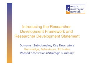 Introducing the Researcher
  Development Framework and
Researcher Development Statement

  Domains, Sub-domains, Key Descriptors
    Knowledge, Behaviours, Attitudes
  Phased descriptions/Strategic summary
 
