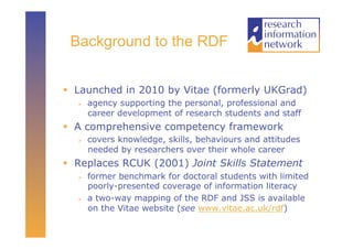 Background to the RDF


  Launched in 2010 by Vitae (formerly UKGrad)
      agency supporting the personal, professional and
       career development of research students and staff
  A comprehensive competency framework
      covers knowledge, skills, behaviours and attitudes
       needed by researchers over their whole career
  Replaces RCUK (2001) Joint Skills Statement
      former benchmark for doctoral students with limited
       poorly-presented coverage of information literacy
      a two-way mapping of the RDF and JSS is available
       on the Vitae website (see www.vitae.ac.uk/rdf)
 