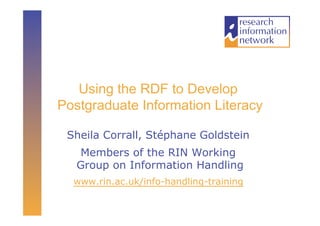 Using the RDF to Develop
Postgraduate Information Literacy

 Sheila Corrall, Stéphane Goldstein
   Members of the RIN Working
   Group on Information Handling
  www.rin.ac.uk/info-handling-training
 