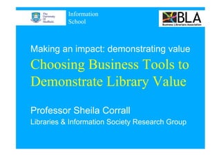 Information
           School



Making an impact: demonstrating value
Choosing Business Tools to
Demonstrate Library Value
Professor Sheila Corrall
Libraries & Information Society Research Group
 