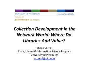 Collec&on	
  Development	
  in	
  the
	
  
Network	
  World:	
  Where	
  Do	
  
Libraries	
  Add	
  Value?	
  
	
  
Sheila	
  Corrall
	
  
Chair,	
  Library	
  &	
  Informa4on	
  Science	
  Program
	
  
University	
  of	
  Pi<sburgh
	
  
scorrall@pi<.edu
	
  

 