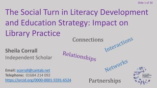Slide 1 of 30
Sheila Corrall
Independent Scholar
Email: scorrall@cantab.net
Telephone: 01684 214 092
https://orcid.org/0000-0001-5591-6524
The Social Turn in Literacy Development
and Education Strategy: Impact on
Library Practice
Connections
Partnerships
 