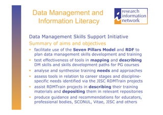 Data Management and
  Information Literacy

Data Management Skills Support Initiative
Summary of aims and objectives
  facilitate use of the Seven Pillars Model and RDF to
   plan data management skills development and training
  test effectiveness of tools in mapping and describing
   DM skills and skills development paths for PG courses
  analyse and synthesise training needs and approaches
  assess tools in relation to career stages and discipline-
   specific needs identified via the JISC RDMTrain projects
  assist RDMTrain projects in describing their training
   materials and depositing them in relevant repositories
  produce guidance and recommendations for educators,
   professional bodies, SCONUL, Vitae, JISC and others
 