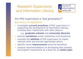 Research Supervisors
 and Information Literacy

Are PhD supervisors a ‘lost generation’?
Summary of objectives
  investigate current practices of PhD supervisors in
   supporting the development of information literacy,
   including their relationship with other players
      e.g. graduate schools and university libraries

  analyse variations across institutions and disciplines
  evaluate the abilities of PhD supervisors to impart
   relevant skills and provide appropriate advice
  identify where improvement would be beneﬁcial
  produce recommendations on developing best practice
   and support mechanisms as a basis for an action plan
 