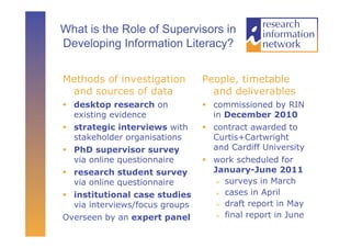 What is the Role of Supervisors in
Developing Information Literacy?


Methods of investigation         People, timetable
 and sources of data               and deliverables
  desktop research on             commissioned by RIN
   existing evidence                in December 2010
  strategic interviews with       contract awarded to
   stakeholder organisations        Curtis+Cartwright
  PhD supervisor survey            and Cardiff University
   via online questionnaire        work scheduled for
  research student survey          January-June 2011
   via online questionnaire            surveys in March

                                       cases in April
  institutional case studies
   via interviews/focus groups         draft report in May

                                       final report in June
Overseen by an expert panel
 