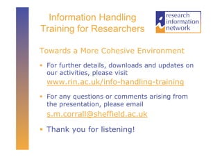 Information Handling
Training for Researchers

Towards a More Cohesive Environment
  For further details, downloads and updates on
   our activities, please visit
  www.rin.ac.uk/info-handling-training
  For any questions or comments arising from
   the presentation, please email
  s.m.corrall@sheffield.ac.uk

  Thank you for listening!
 