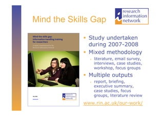 Mind the Skills Gap

               Study undertaken
                during 2007-2008
               Mixed methodology
                   literature, email survey,
                    interviews, case studies,
                    workshop, focus groups
               Multiple outputs
                   report, briefing,
                    executive summary,
                    case studies, focus
                    groups, literature review
             www.rin.ac.uk/our-work/
 