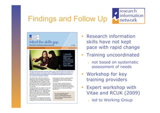 Findings and Follow Up

                Research information
                 skills have not kept
                 pace with rapid change
                Training uncoordinated
                    not based on systematic
                     assessment of needs

                Workshop for key
                 training providers
                Expert workshop with
                 Vitae and RCUK (2009)
                    led to Working Group
 