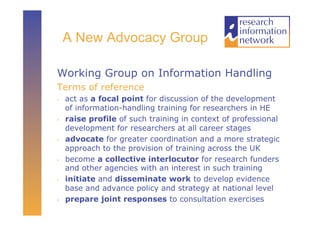A New Advocacy Group

Working Group on Information Handling
Terms of reference
•    act as a focal point for discussion of the development
     of information-handling training for researchers in HE
•    raise profile of such training in context of professional
     development for researchers at all career stages
•    advocate for greater coordination and a more strategic
     approach to the provision of training across the UK
•    become a collective interlocutor for research funders
     and other agencies with an interest in such training
•    initiate and disseminate work to develop evidence
     base and advance policy and strategy at national level
•    prepare joint responses to consultation exercises
 