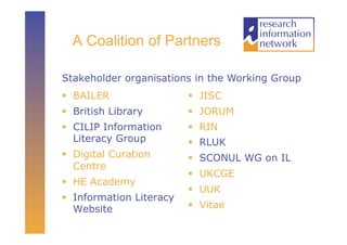 A Coalition of Partners

Stakeholder organisations in the Working Group
  BAILER                   JISC
  British Library          JORUM
  CILIP Information        RIN
   Literacy Group           RLUK
  Digital Curation         SCONUL WG on IL
   Centre
                            UKCGE
  HE Academy
                            UUK
  Information Literacy
   Website                  Vitae
 