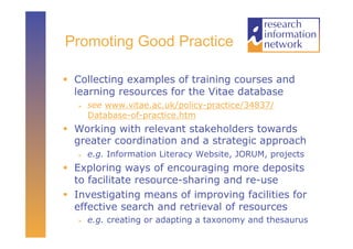 Promoting Good Practice

  Collecting examples of training courses and
   learning resources for the Vitae database
       see www.vitae.ac.uk/policy-practice/34837/
        Database-of-practice.htm
  Working with relevant stakeholders towards
   greater coordination and a strategic approach
       e.g. Information Literacy Website, JORUM, projects
  Exploring ways of encouraging more deposits
   to facilitate resource-sharing and re-use
  Investigating means of improving facilities for
   effective search and retrieval of resources
       e.g. creating or adapting a taxonomy and thesaurus
 