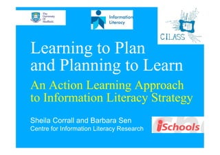 Learning to Plan
and Planning to Learn
An Action Learning Approach
to Information Literacy Strategy
Sheila Corrall and Barbara Sen
Centre for Information Literacy Research
 