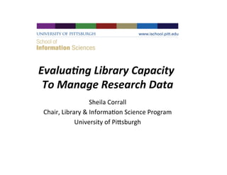 Evalua&ng	
  Library	
  Capacity	
  
To	
  Manage	
  Research	
  Data
	
  
Sheila	
  Corrall
	
  
Chair,	
  Library	
  &	
  Informa4on	
  Science	
  Program
	
  
University	
  of	
  Pi<sburgh
	
  

 