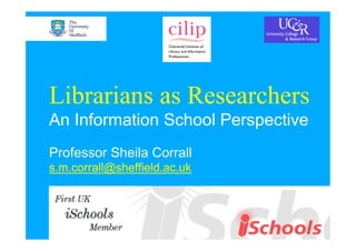 Librarians as Researchers
An Information School Perspective
Professor Sheila Corrall
s.m.corrall@sheffield.ac.uk
 