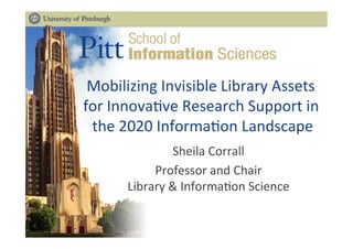 Mobilizing	
  Invisible	
  Library	
  Assets	
  
	
  
for	
  Innova5ve	
  Research	
  Support	
  in	
  
the	
  2020	
  Informa5on	
  Landscape
	
  
Sheila	
  Corrall
	
  
Professor	
  and	
  Chair
	
  
Library	
  &	
  Informa5on	
  Science
	
  
 