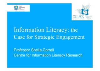 Information Literacy: the
Case for Strategic Engagement

Professor Sheila Corrall
Centre for Information Literacy Research
 