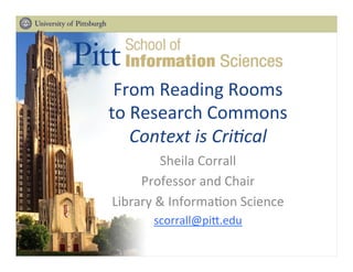 From	
  Reading	
  Rooms	
  
to	
  Research	
  Commons	
  
Context	
  is	
  Cri+cal	
  
Sheila	
  Corrall	
  
Professor	
  and	
  Chair	
  
Library	
  &	
  Informa;on	
  Science	
  
scorrall@pi>.edu	
  
	
  
 