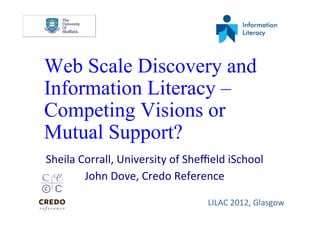 Web Scale Discovery and
Information Literacy –
Competing Visions or
Mutual Support?
Sheila	
  Corrall,	
  University	
  of	
  Sheﬃeld	
  iSchool	
  
           John	
  Dove,	
  Credo	
  Reference	
  

                                               LILAC	
  2012,	
  Glasgow	
  
 