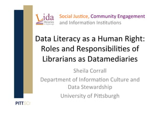 Data Literacy as a Human Right:
Roles and Responsibili9es of
Librarians as Datamediaries
Social Jus9ce, Community Engagement
and Informa9on Ins9tu9ons
Sheila Corrall
Department of Informa9on Culture and
Data Stewardship
University of PiEsburgh
 