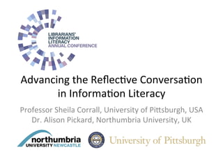 Advancing	the	Reﬂec/ve	Conversa/on	
in	Informa/on	Literacy		
Professor	Sheila	Corrall,	University	of	Pi>sburgh,	USA	
Dr.	Alison	Pickard,	Northumbria	University,	UK	
 