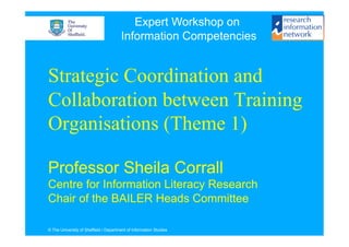 Expert Workshop on
                                       Information Competencies


Strategic Coordination and
Collaboration between Training
Organisations (Theme 1)

Professor Sheila Corrall
Centre for Information Literacy Research
Chair of the BAILER Heads Committee

© The University of Sheffield / Department of Information Studies
 