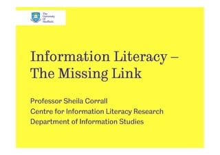 Information Literacy –
The Missing Link
Professor Sheila Corrall
Centre for Information Literacy Research
Department of Information Studies
 