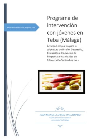 Programa de
www.utopicaeducacion.blogspot.com        intervención
                                         con jóvenes en
                                         Teba (Málaga)
                                         Actividad propuesta para la
                                         asignatura de Diseño, Desarrollo,
                                         Evaluación e Innovación de
                                         Programas y Actividades de
                                         Intervención Socioeducativas




                                    JUAN MANUEL CORRAL MALDONADO
                                           Grado en Educación Social
                                            Universidad de Málaga
 