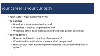 • Your story – your career to write
• Be curious
• How does science impact health care?
• What does it mean to shape health care?
• What have others done that has worked to change patient outcomes?
• Be empathetic
• How can we listen to the voices of our patients?
• What is health care like from someone else’s perspective?
• How can your small actions improve someone’s trust with the health care
system?
Your career is your curiosity
 