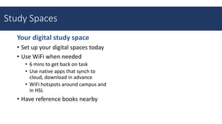 Your digital study space
• Set up your digital spaces today
• Use WiFi when needed
• 6 mins to get back on task
• Use native apps that synch to
cloud, download in advance
• WiFi hotspots around campus and
in HSL
• Have reference books nearby
Study Spaces
 