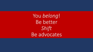 You belong!
Be better
Shift
Be advocates
 