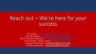 Reach out – We’re here for your
success
Dr. Corral – corralj@medadmin.Arizona.edu
Jennifer Cogan – jenc@medadmin.Arizona.edu
Sonya Martyna-Seamans - srmartynaseaman@arizona.edu
Loren Drake - Drake, Loren - drake1@arizona.edu
Lindsey Hildebrand - hildebrandll@arizona.edu
Derek Honeyman - honeyman@arizona.edu
 