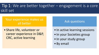 Tip 1: We are better together – engagement is a core
skill set
Your experience makes us
all better
•Share life, volunteer or
career experience in D&P,
CRC, active learning
Ask questions
•In active learning sessions
•In your Societies group
•In your study group
•By email
 