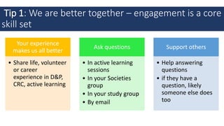 Tip 1: We are better together – engagement is a core
skill set
Your experience
makes us all better
• Share life, volunteer
or career
experience in D&P,
CRC, active learning
Ask questions
• In active learning
sessions
• In your Societies
group
• In your study group
• By email
Support others
• Help answering
questions
• if they have a
question, likely
someone else does
too
 