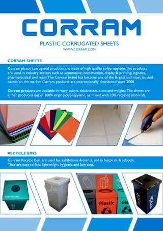 CORRAM SHEETS
Corram plastic corrugated products are made of high quality polypropylene. The products
are used in industry sectors such as automotive, construction, display & printing, logistics,
pharmaceutical and retail. The Corram brand has become one of the largest and most trusted
names on the market. Corram products are internationally distributed since 2008.

Corram products are available in many colors, thicknesses, sizes and weights. The sheets are
either produced out of 100% virgin polypropylene, or mixed with 20% recycled materials.




RECYCLE BINS
Corram Recycle Bins are used for exhibitions & events, and in hospitals & schools.
They are easy to fold, lightweight, hygienic and low cost.
 