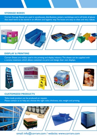 STORAGE BOXES
Corram Storage Boxes are used in warehouses, distributions centers, workshops and in all kinds of places
that need items to be stored in an efﬁcient and hygienic way. The boxes are easy to clean and very robust.




DISPLAY & PRINTING
Corram Sheets are widely used in the printing and display industry. The sheets can be supplied with
a corona treatment, which allows customers to print and design their own displays.




CUSTOMIZED PRODUCTS
Tailor-made product can be produced on request.
Please contact us to help you choose the right color, thickness, size, weight and printing.




              email: info@corram.com / website: www.corram.com
 