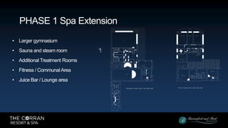 • Larger gymnasium
• Sauna and steam room
• Additional Treatment Rooms
• Fitness / Communal Area
• Juice Bar / Lounge area
PHASE 1 Spa Extension
 