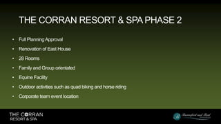 • Full PlanningApproval
• Renovation of East House
• 28 Rooms
• Family and Group orientated
• Equine Facility
• Outdoor activities such as quad biking and horse riding
• Corporate team event location
THE CORRAN RESORT & SPA PHASE 2
 