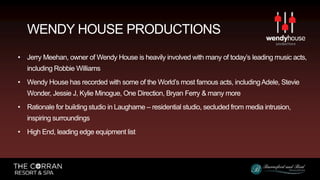 • Jerry Meehan, owner of Wendy House is heavily involved with many of today’s leading music acts,
including Robbie Williams
• Wendy House has recorded with some of the World’s most famous acts, includingAdele, Stevie
Wonder, Jessie J, Kylie Minogue, One Direction, Bryan Ferry & many more
• Rationale for building studio in Laugharne – residential studio, secluded from media intrusion,
inspiring surroundings
• High End, leading edge equipment list
WENDY HOUSE PRODUCTIONS
 
