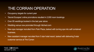 • Occupancy targets for current year
• ‘Secret Escapes’ online promotions resulted in 2,000 room bookings
• Over 85 weddings booked in the last year alone
• Wedding venue now promoted through hitched.com
• New spa manager recruited from Park Plaza, tasked with turning spa into self contained
business.
• New assistant manager recruited from 5 star hotel resort, tasked with delivering 5-star
customer service at The Corran
THE CORRAN OPERATION
 