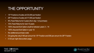 • 13th Fractions of suites at £33,000 per fraction
• 26th Fractions of suites at £17,000 per fraction
• 9% Fixed Returns for 5 years (from day 1 of purchase)
• 10% Fixed Returns for next 10 years
• 100%Assured Exit Option anytime between years 3 – 14
• 150%Assured Exit Option in year 15
• No additional purchase costs
• On-going fee only £180 per annum for 13th Fraction and £90 per annum for 26th Fraction
• £125 per night discounted usage
THE OPPORTUNITY
 