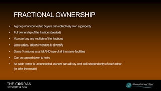 • Agroup of unconnectedbuyers can collectively own a property
• Full ownership of the fraction (deeded)
• You can buy any multiple of the fractions
• Less outlay / allows investors to diversify
• Same % returns as a fullAND use of all the same facilities
• Can be passed down to heirs
• As each owner is unconnected, owners can all buy and sell independently of each other
(or take the resale)
FRACTIONAL OWNERSHIP
 